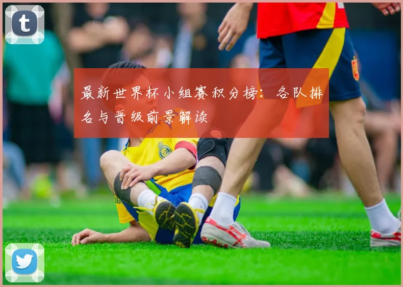 最新世界杯小组赛积分榜：各队排名与晋级前景解读
