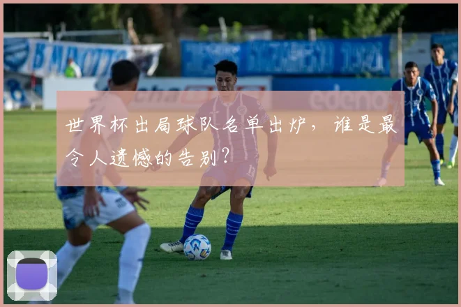 世界杯出局球队名单出炉，谁是最令人遗憾的告别？