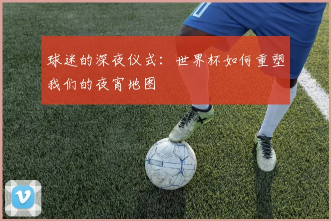 球迷的深夜仪式：世界杯如何重塑我们的夜宵地图