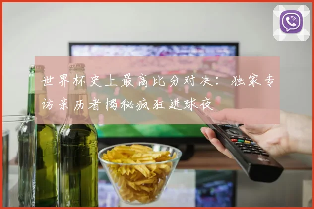 世界杯史上最高比分对决：独家专访亲历者揭秘疯狂进球夜